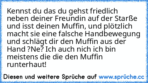 Kennst du das du gehst friedlich neben deiner Freundin auf der Starße und isst deinen Muffin, und plötzlich macht sie eine falsche Handbewegung und schlägt dir den Muffin aus der Hand ?
Ne? Ich auch nich ich bin meistens die die den
 Muffin runterhaut!