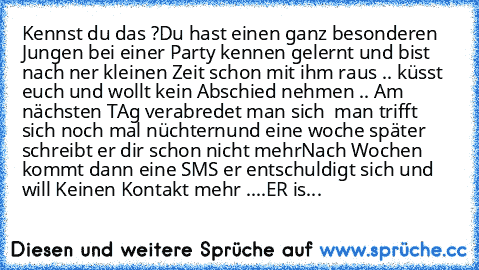 Kennst du das ?
Du hast einen ganz besonderen Jungen bei einer Party kennen gelernt und bist nach ner kleinen Zeit schon mit ihm raus .. küsst euch und wollt kein Abschied nehmen .. 
Am nächsten TAg verabredet man sich  man trifft sich noch mal nüchternund eine woche später schreibt er dir schon nicht mehr
Nach Wochen kommt dann eine SMS er entschuldigt sich und will Keinen Kontakt mehr ....
ER...