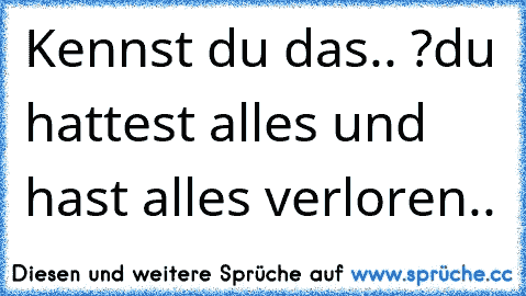 Kennst du das.. ?
du hattest alles und hast alles verloren..