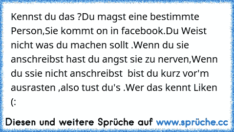 Kennst du das ?
Du magst eine bestimmte Person,
Sie kommt on in facebook.
Du Weist nicht was du machen sollt .
Wenn du sie anschreibst hast du angst sie zu nerven,
Wenn du ssie nicht anschreibst  bist du kurz vor'm ausrasten ,also tust du's .
Wer das kennt Liken (: