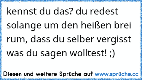 kennst du das? du redest solange um den heißen brei rum, dass du selber vergisst was du sagen wolltest! ;)