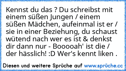 Kennst du das ? Du schreibst mit einem süßen Jungen / einem süßen Mädchen, aufeinmal ist er / sie in einer Beziehung, du schaust wütend nach wer es ist & denkst dir dann nur - Booooah' ist die / der hässlich! :D
♥ Wer's kennt liken .