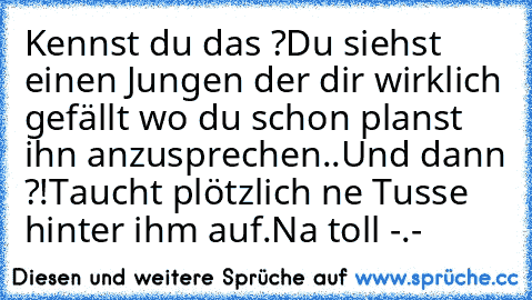 Kennst du das ?
Du siehst einen Jungen der dir wirklich gefällt wo du schon planst ihn anzusprechen..
Und dann ?!
Taucht plötzlich ne Tusse hinter ihm auf.
Na toll -.-