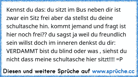 Kennst du das: du sitzt im Bus neben dir ist zwar ein Sitz frei aber da stellst du deine schultasche hin. kommt jemand und fragt ist hier noch frei?? du sagst ja weil du freundlich sein willst doch im inneren denkst du dir: VERDAMMT bist du blind oder was , siehst du nicht dass meine schultasche hier sitzt!!!! =P