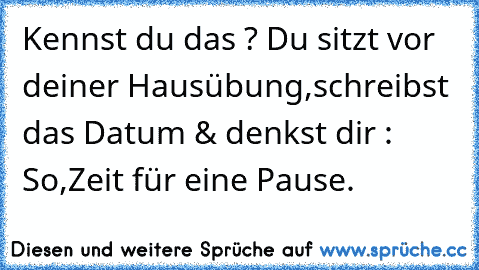 Kennst du das ? Du sitzt vor deiner Hausübung,schreibst das Datum & denkst dir : So,Zeit für eine Pause.