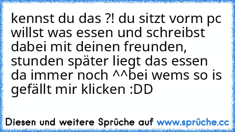 kennst du das ?! du sitzt vorm pc willst was essen und schreibst dabei mit deinen freunden, stunden später liegt das essen da immer noch ^^
bei wems so is gefällt mir klicken :DD