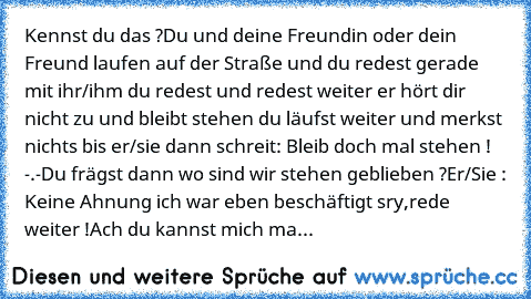 Kennst du das ?
Du und deine Freundin oder dein Freund laufen auf der Straße und du redest gerade mit ihr/ihm du redest und redest weiter er hört dir nicht zu und bleibt stehen du läufst weiter und merkst nichts bis er/sie dann schreit: Bleib doch mal stehen ! -.-
Du frägst dann wo sind wir stehen geblieben ?
Er/Sie : Keine Ahnung ich war eben beschäftigt sry,rede weiter !
Ach du kannst mich mal -...