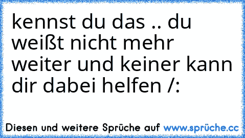 kennst du das .. du weißt nicht mehr weiter und keiner kann dir dabei helfen /: