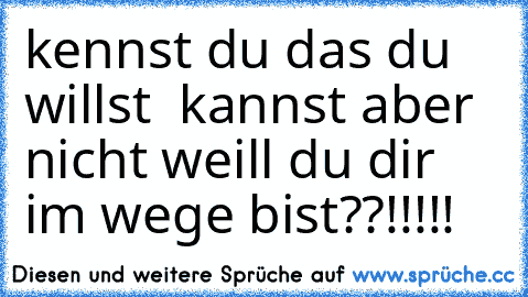 kennst du das du willst  kannst aber nicht weill du dir im wege bist??!!!!!