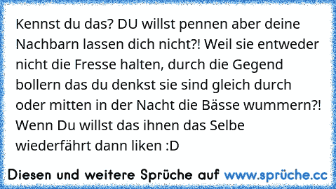 Kennst du das? DU willst pennen aber deine Nachbarn lassen dich nicht?! Weil sie entweder nicht die Fresse halten, durch die Gegend bollern das du denkst sie sind gleich durch oder mitten in der Nacht die Bässe wummern?! Wenn Du willst das ihnen das Selbe wiederfährt dann liken :D