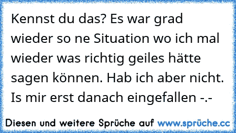 Kennst du das? Es war grad wieder so ne Situation wo ich mal wieder was richtig geiles hätte sagen können. Hab ich aber nicht. Is mir erst danach eingefallen -.-