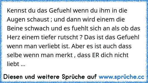 Kennst du das Gefuehl wenn du ihm in die Augen schaust ; und dann wird einem die Beine schwach und es fuehlt sich an als ob das Herz einem tiefer rutscht ? Das ist das Gefuehl wenn man verliebt ist. Aber es ist auch dass selbe wenn man merkt , dass ER dich nicht liebt ...