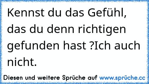 Kennst du das Gefühl, das du denn richtigen gefunden hast ?
Ich auch nicht.