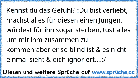 Kennst du das Gefühl? :
Du bist verliebt, machst alles für diesen einen Jungen, würdest für ihn sogar sterben, tust alles um mit ihm zusammen zu kommen;
aber er so blind ist & es nicht einmal sieht & dich ignoriert....:/