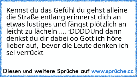 Kennst du das Gefühl du gehst alleine die Straße entlang erinnerst dich an etwas lustiges und fängst plötzlich an leicht zu lächeln .... :DDDD
Und dann denkst du dir dabei oo Gott ich höre lieber auf,  bevor die Leute denken ich sei verrückt