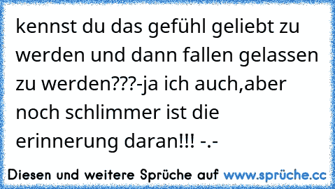 kennst du das gefühl geliebt zu werden und dann fallen gelassen zu werden???-ja ich auch,aber noch schlimmer ist die erinnerung daran!!! -.-