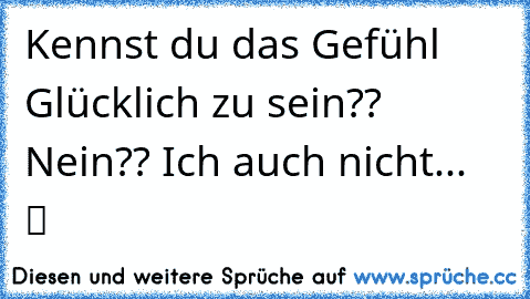 Kennst du das Gefühl Glücklich zu sein?? Nein?? Ich auch nicht... ♥ ツ