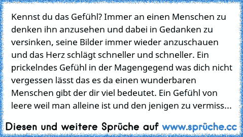 Kennst du das Gefühl? Immer an einen Menschen zu denken ihn anzusehen und dabei in Gedanken zu versinken, seine Bilder immer wieder anzuschauen und das Herz schlägt schneller und schneller. Ein prickelndes Gefühl in der Magengegend was dich nicht vergessen lässt das es da einen wunderbaren Menschen gibt der dir viel bedeutet.
 Ein Gefühl von leere weil man alleine ist und den jenigen zu vermiss...