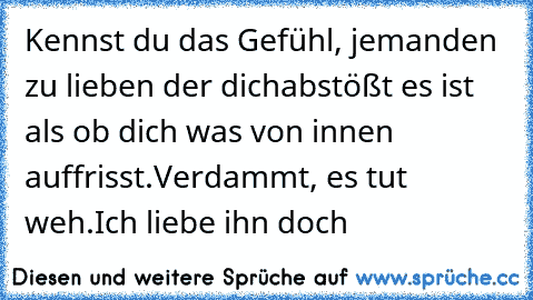 Kennst du das Gefühl, jemanden zu lieben der dich
abstößt es ist als ob dich was von innen auffrisst.
Verdammt, es tut weh.
Ich liebe ihn doch ♥