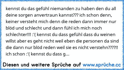 kennst du das gefühl niemanden zu haben den du all deine sorgen anvertraun kannst??? ich schon denn, keiner versteht mich denn die reden dann immer nur blöd und schlecht und dann fühl ich mich noch schlechter!!! :'( kennst du dass gefühl dass du weinen willst aber es geht nicht weil eben die personen da sind die dann nur blöd reden weil sie es nicht verstehn????!! ich schon :'( kennst du dass g...