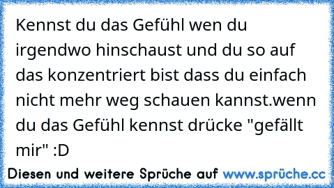 Kennst du das Gefühl wen du irgendwo hinschaust und du so auf das konzentriert bist dass du einfach nicht mehr weg schauen kannst.
wenn du das Gefühl kennst drücke "gefällt mir" :D