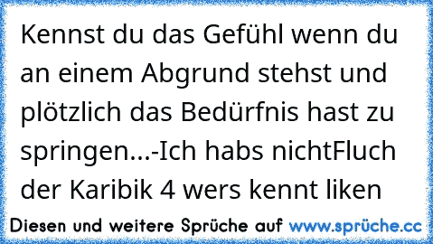 Kennst du das Gefühl wenn du an einem Abgrund stehst und plötzlich das Bedürfnis hast zu springen...-
Ich habs nicht
Fluch der Karibik 4 wers kennt liken