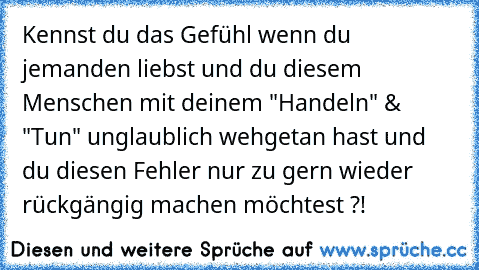 Kennst du das Gefühl wenn du jemanden liebst und du diesem Menschen mit deinem "Handeln" & "Tun" unglaublich wehgetan hast und du diesen Fehler nur zu gern wieder rückgängig machen möchtest ?!
