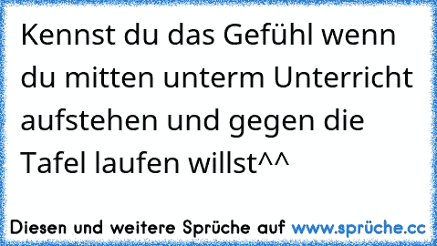 Kennst du das Gefühl wenn du mitten unterm Unterricht aufstehen und gegen die Tafel laufen willst^^