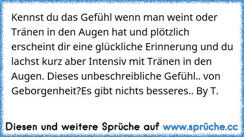 Kennst du das Gefühl wenn man weint oder Tränen in den Augen hat und plötzlich erscheint dir eine glückliche Erinnerung und du lachst kurz aber Intensiv mit Tränen in den Augen. Dieses unbeschreibliche Gefühl.. von Geborgenheit?
Es gibt nichts besseres.. ♥
By T.