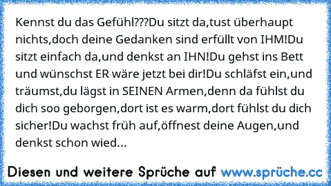 Kennst du das Gefühl???
Du sitzt da,
tust überhaupt nichts,
doch deine Gedanken sind erfüllt von IHM!
Du sitzt einfach da,
und denkst an IHN!
Du gehst ins Bett und wünschst ER wäre jetzt bei dir!
Du schläfst ein,
und träumst,
du lägst in SEINEN Armen,
denn da fühlst du dich soo geborgen,
dort ist es warm,
dort fühlst du dich sicher!
Du wachst früh auf,
öffnest deine Augen,
und denkst schon wied...