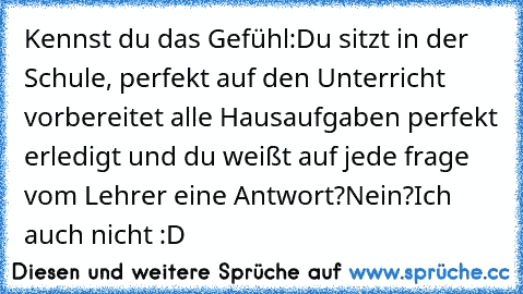 Kennst du das Gefühl:
Du sitzt in der Schule, perfekt auf den Unterricht vorbereitet alle Hausaufgaben perfekt erledigt und du weißt auf jede frage vom Lehrer eine Antwort?
Nein?
Ich auch nicht :D