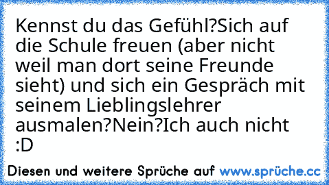 Kennst du das Gefühl?
Sich auf die Schule freuen (aber nicht weil man dort seine Freunde sieht) und sich ein Gespräch mit seinem Lieblingslehrer ausmalen?
Nein?
Ich auch nicht :D