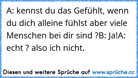 A: kennst du das Gefühlt, wenn du dich alleine fühlst aber viele Menschen bei dir sind ?
B: Ja!
A: echt ? also ich nicht.