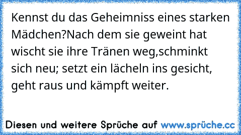 Kennst du das Geheimniss eines starken Mädchen?
Nach dem sie geweint hat wischt sie ihre Tränen weg,
schminkt sich neu; setzt ein lächeln ins gesicht, geht raus und kämpft weiter.