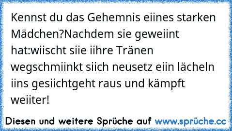 Kennst du das Gehemnis eiines starken Mädchen?
Nachdem sie geweiint hat:
wiischt siie iihre Tränen weg
schmiinkt siich neu
setz eiin lächeln iins gesiicht
geht raus und kämpft weiiter!♥