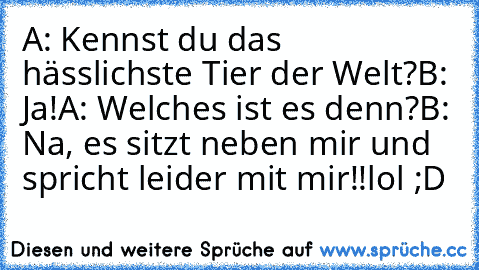 A: Kennst du das hässlichste Tier der Welt?
B: Ja!
A: Welches ist es denn?
B: Na, es sitzt neben mir und spricht leider mit mir!!
lol ;D