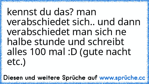 kennst du das? man verabschiedet sich.. und dann verabschiedet man sich ne halbe stunde und schreibt alles 100 mal :D (gute nacht etc.)