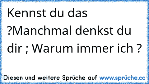 Kennst du das ?
Manchmal denkst du dir ; Warum immer ich ?