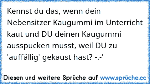 Kennst du das, wenn dein Nebensitzer Kaugummi im Unterricht kaut und DU deinen Kaugummi ausspucken musst, weil DU zu 'auffällig' gekaust hast? -.-'