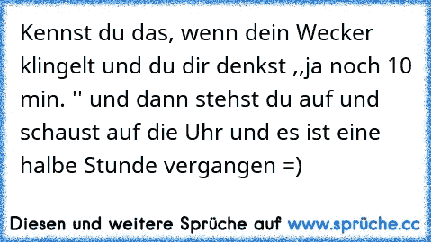 Kennst du das, wenn dein Wecker klingelt und du dir denkst ,,ja noch 10 min. '' und dann stehst du auf und schaust auf die Uhr und es ist eine halbe Stunde vergangen =)