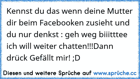 Kennst du das wenn deine Mutter dir beim Facebooken zusieht und du nur denkst : geh weg biiitttee ich will weiter chatten!!!
Dann drück Gefällt mir! ;D