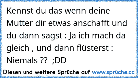 Kennst du das wenn deine Mutter dir etwas anschafft und du dann sagst : Ja ich mach da gleich , und dann flüsterst :  Niemals ??  ;DD