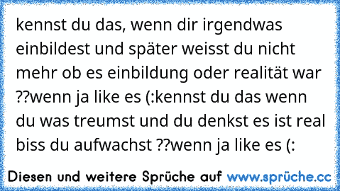 kennst du das, wenn dir irgendwas einbildest und später weisst du nicht mehr ob es einbildung oder realität war ??
wenn ja like es (:
kennst du das wenn du was treumst und du denkst es ist real biss du aufwachst ??
wenn ja like es (: