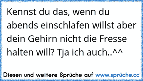 Kennst du das, wenn du abends einschlafen willst aber dein Gehirn nicht die Fresse halten will? Tja ich auch..^^