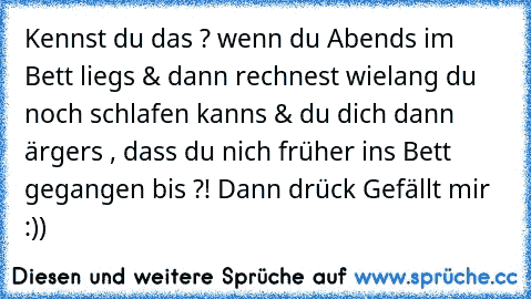 Kennst du das ? wenn du Abends im Bett liegs & dann rechnest wielang du noch schlafen kanns & du dich dann ärgers , dass du nich früher ins Bett gegangen bis ?! Dann drück Gefällt mir :))