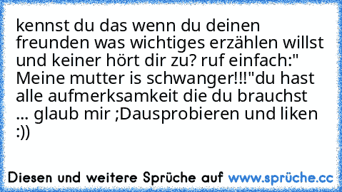 kennst du das wenn du deinen freunden was wichtiges erzählen willst und keiner hört dir zu? ruf einfach:" Meine mutter is schwanger!!!"
du hast alle aufmerksamkeit die du brauchst ... glaub mir ;D
ausprobieren und liken :))