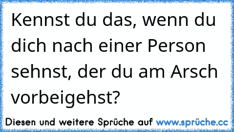 Kennst du das, wenn du dich nach einer Person sehnst, der du am Arsch vorbeigehst?