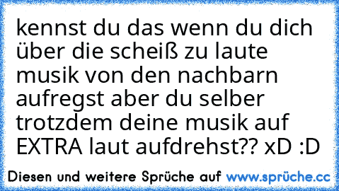 kennst du das wenn du dich über die scheiß zu laute musik von den nachbarn aufregst aber du selber trotzdem deine musik auf EXTRA laut aufdrehst?? xD :D