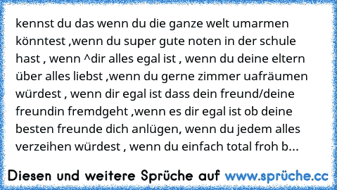 kennst du das wenn du die ganze welt umarmen könntest ,wenn du super gute noten in der schule hast , wenn ^dir alles egal ist , wenn du deine eltern über alles liebst ,wenn du gerne zimmer uafräumen würdest , wenn dir egal ist dass dein freund/deine freundin fremdgeht ,wenn es dir egal ist ob deine besten freunde dich anlügen, wenn du jedem alles verzeihen würdest , wenn du einfach total froh b...