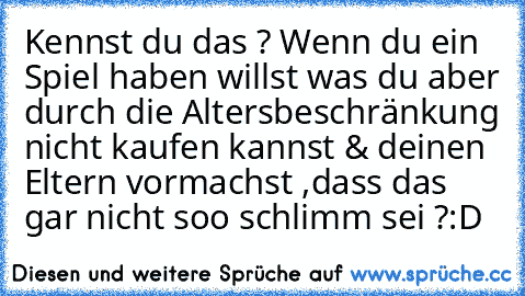 Kennst du das ? Wenn du ein Spiel haben willst was du aber durch die Altersbeschränkung nicht kaufen kannst & deinen Eltern vormachst ,dass das gar nicht soo schlimm sei ?
:D